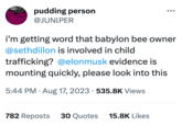 PRIV pudding person @JUNIPER i'm getting word that babylon bee owner @sethdillon is involved in child trafficking? @elonmusk evidence is mounting quickly, please look into this . 5:44 PM. Aug 17, 2023 · 535.8K Views 782 Reposts 30 Quotes 15.8K Likes