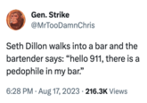 Gen. Strike @MrTooDamnChris Seth Dillon walks into a bar and the bartender says: "hello 911, there is a p-------- in my bar." 6:28 PM. Aug 17, 2023 216.3K Views