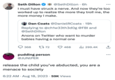 PREVE Seth Dillon @Seth Dillon . 6h I must have struck a nerve. And now they're too worked up to realize the more they troll me, the more money I make. Dan Coats @Daniel RCoats • 19h Replying to @ch1w33th3d0g @FBI and @SethDillon Anons on Twitter who want to murder babies having a normal one 368 1772 pudding person @JUNIPER 468 ₁299.4K release the child you've abducted, you are a menace to society 6:22 AM - Aug 18, 2023 59K Views ↑