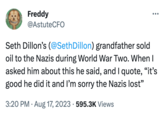 Freddy @AstuteCFO : Seth Dillon's (@Seth Dillon) grandfather sold oil to the Nazis during World War Two. When I asked him about this he said, and I quote, "it's good he did it and I'm sorry the Nazis lost" 3:20 PM - Aug 17, 2023 595.3K Views