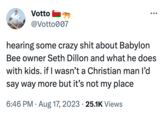 Votto @Votto007 hearing some crazy s--- about Babylon Bee owner Seth Dillon and what he does with kids. if I wasn't a Christian man I'd say way more but it's not my place 6:46 PM Aug 17, 2023 · 25.1K Views