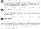 Eagan Tilghman @Eagtab - Aug 16 I think the most frustrating thing ab all of this is being held to the standard of an animator, as if I should have known all of these things. I'm not an animator. I wanna direct movies. I taught myself to animate bc that's the only way I could make my movies w no budget. 85 1 390 4,625 Eagan Tilghman @Eagtab - Aug 16 Springtrapped was literally me practicing animation in a piece that was coherent enough to go in my portfolio when complete. I have a short film I wrote that is very dear to my heart and I did all of this so I could properly animate it myself. 3 1 36 Eagan Tilghman @Eagtab ili 85.9K 958 il 14.2K ... Im over it, but I just think people should know that this was all Just a practice run at animation and I legit knew nothing. But I seriously respect the art and wanted to give it my best, but im happy it was good enough to convince people I actually knew what I was doing haha. 11:11 PM - Aug 16, 2023 20.6K Views
