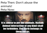 Peta Then: Don't abuse the animals! Peta Now: INGSOC INGSOC It is abuse to pet the animals. Human- Animal interaction of any kind shall be forbidden. The Earth belongs to them not us.