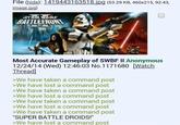 File (hide): 1419443163518.jpg (53.29 KB, 460x215, 92:43, image.jpg) STAR WARS BATTLEFRONT Most Accurate Gameplay of SWBF II Anonymous 12/24/14 (Wed) 12:46:03 No.1171680 [Watch Thread] >We have taken a command post >We have lost a command post >We have taken a command post >We have lost a command post >We have taken a command post >We have lost a command post >We have taken a command post "SUPER BATTLE DROIDS!" >We have lost a command post