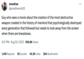 Jonathan @jonathanmb32 : Guy who sees a movie about the creation of the most destructive weapon created in the history of mankind that psychologically destroyed every generation that followed but needs to look away from the screen when there are breasteses. 5:21 PM. Aug 20, 2023 939.8K Views 1,416 Reposts 55 Quotes 45.2K Likes 264 Bookmarks