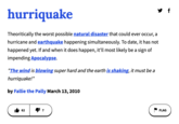 hurriquake Theoritically the worst possible natural disaster that could ever occur, a hurricane and earthquake happening simultaneously. To date, it has not happened yet. If and when it does happen, it'll most likely be a sign of impending Apocalypse. "The wind is blowing super hard and the earth is shaking, it must be a hurriquake!" by Fallie the Pally March 13, 2010 62 ¹7 FLAG f