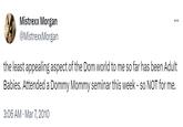 Mistrexx Morgan @MistrexxMorgan the least appealing aspect of the Dom world to me so far has been Adult Babies. Attended a Dommy Mommy seminar this week - so NOT for me. 3:06 AM - Mar 7, 2010 ...