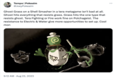 Tempo | Pokeaim @JoeyPokeaim Ghost Grass on a Shell Smasher in a tera metagame isn't bad at all. Ghost hits everything that resists grass. Grass hits the one type that resists ghost. Tera Fighting or Fire work fine on Polchageist. The resistance to Electric & Water give more opportunities to set up. Cool mon 9:12 AM. Aug 22, 2023 :