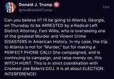 Donald J. Trump @realDonald Trump 11m Can you believe it? I'll be going to Atlanta, Georgia, on Thursday to be ARRESTED by a Radical Left District Attorney, Fani Willis, who is overseeing one of the greatest Murder and Violent Crime DISASTERS in American History. In my case, the trip Atlanta is not for "Murder," but for making a PERFECT PHONE CALL! She campaigned, and is continuing to campaign, and raise money on, this WITCH HUNT. This is in strict coordination with Crooked Joe Biden's DOJ. It is all about ELECTION INTERFERENCE!