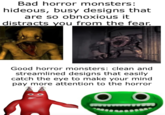 Bad horror monsters: hideous, busy designs that are so obnoxious it distracts you from the fear. Good horror monsters: clean and streamlined designs that easily catch the eye to make your mind pay more attention to the horror