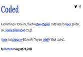 Coded f A something or someone, that has stereotypical traits based on race, gender, sex, sexual orientation or age. I hate that character SO much! They are totally 'black coded... by Muttemor August 23, 2021