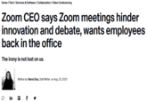 Home / Tech / Services & Software / Collaboration / Video Conferencing Zoom CEO says Zoom meetings hinder innovation and debate, wants employees back in the office The irony is not lost on us. a Written by Maria Diaz, Staff Writer on Aug. 25, 2023 in f y