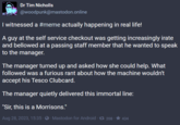 "I witnessed a meme actually happening in real life!" Dr Tim Nicholls @woodpunk@mastodon.online I witnessed a #meme actually happening in real life! A guy at the self service checkout was getting increasingly irate and bellowed at a passing staff member that he wanted to speak to the manager. The manager turned up and asked how she could help. What followed was a furious rant about how the machine wouldn't accept his Tesco Clubcard. The manager quietly delivered this immortal line: "Sir, this is a Morrisons." Aug 28, 2023, 15:35 -- Mastodon for Android. 208. 434