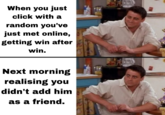 When you just click with a random you've just met online, getting win after win. Next morning realising you didn't add him as a friend.