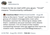 2.0 @blixberrie I have to be so real with you guys. "Incel" means "involuntarily celibate". CeeCee Mari @MariCeeCee98. Aug 26 Why is the term "incel" up there? Incels are a group of violent misogynistic men who threaten women for refusing to sleep with them. Lesbians are just women who desire other women. I'm so tired of the media comparing women who go against the norm to violent men. twitter.com/NYMag/status/1... 4:19 PM. Aug 26, 2023 722.1K Views .