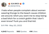 GAWD @_benjvmins_ i hate when people complain about women wearing thongs to the beach cause children are around. bitch you want me to stop being a bad bitch for a crotch goblin that i don't even know? f--- you and that kid. 9:11 PM May 20, 2022 4,642 Reposts 562 Quotes 41K Likes