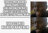YOU SCORE HIGHER THAN YOUR LITTLE SIBLING ON THE RICE PURITY TEST (YOU'RE JUST BETTER THAN THEM) YOU SCORED HIGHER THAN THEM