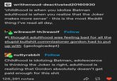 writhenwud-deactivated20160930 'childhood is when you idolize Batman adulthood is when you realize that the Joker makes more sense' - this is the most Reddit thing I've read all day. w w3rewolf-th3rewolf Follow #I thought adulthood was feeling bad for all the stupid b------- commissioner gordon had to put up with (geologicadept) nuttyrabbit Follow Childhood is idolizing Batman, adolescence is thinking the Joker is right, adulthood is realizing that Gordon absolutely doesn't get paid enough for this s--- 126,391 notes