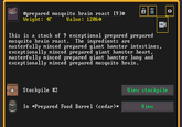 *prepared mosquito brain roast [9]* Weight: 4r Value: 1206* Stockpile #2 CH This is a stack of 9 exceptional prepared prepared mosquito brain roast. The ingredients are masterfully minced prepared giant hamster intestines, exceptionally minced prepared giant hamster heart, masterfully minced prepared giant hamster lung and exceptionally minced prepared mosquito brain. In *Prepared Food Barrel (cedar)* D View 0 View stockpile