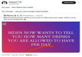 Catturd ™M @catturd2 For you - two beers per week. For Hunter - all you can smoke crack buffet. Myrna @GigaBeers Aug 26 Biden's Alcohol Czar wants to limit you to TWO beers per week. YEAH, a huh, like we're doing that! Patricts Hub . Subscribe BIDEN NOW WANTS TO TELL YOU HOW MANY DRINKS YOU ARE ALLOWED TO HAVE PER DAY 2:04 PM. Aug 26, 2023 350.1K Views