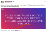 Myrna @GigaBeers Patricts Hub Biden's Alcohol Czar wants to limit you to TWO beers per week. YEAH, a huh, like we're doing that! BIDEN NOW WANTS TO TELL YOU HOW MANY DRINKS YOU ARE ALLOWED TO HAVE PER DAY ... 2:27 AM. Aug 26, 2023 369.3K Views