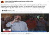 Cant stop putting bionicle pieces in my mouth @doulbedoink Senator Cruz i applaud your attempt to look tough through the worlds saddest performative beer sip but I'm afraid the horrific voice crack halfway through this video may have ruined your attempted image Acyn @Acyn. 19h Cruz: If they want us to drink two beers a week, they can kiss my ass... ERIC BOLLING THE BALANCE 7:08 CT LIVE AILES: FOX NEWS OUT OF TOUCH, SEES RATINGS DROP... SEN. MCCONNELL SEEMS 8:55 PM. Aug 30, 2023 from Boston, MA 264.2K Views . : ...