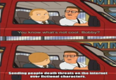 M You know what's not cool, Bobby? MN Sending people death threats on the internet over fictional characters.