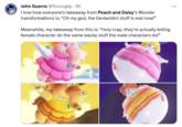 John Guerra @Scourgey. 9h I love how everyone's takeaway from Peach and Daisy's Wonder transformations is: "Oh my god, the DeviantArt stuff is real now!" Meanwhile, my takeaway from this is: "Holy crap, they're actually letting female character do the same wacky stuff the male characters do!"