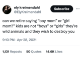 ely kreimendahl @ElyKreimendahl Subscribe can we retire saying "boy mom" or "girl mom?" kids are not "boys" or "girls" they're wild animals and they wish to destroy you 9:10 PM. Apr 28, 2021 1,131 Reposts 50 Quotes 14.6K Likes