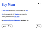Boy Mom A mom who is emotionally insestuous with her sons Gf: His mom acts like she's jealous we're together Friend: yeah she's a total boy mom by could probablyjustDrinktea4ever October 8, 2021 49 25 y f FLAG