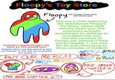 Floopy's Toy Store Floopy G Join our Facebook page (he actually comes alive and chases you) You are a child exploring the abandoned Floopy's Toy Store, where dark secrets await you. Did scientists actually experiment on children to turn them into evil real-life versions of Floopy the mascot?? Find out in Chapter 1, out now for $5 and offering up to three minutes of content! Follow us on Twitter Follow us. Youtubers played Floopy's Toy Store so YOU should too!) Please don't say the game is bad on Twitter or we will cry and piss our pants :( BUY OUR MERCH Join our Subreddit PRE-ORDER CHAPTER 21D Join our Discord Server Follow Us on Tiktok Join our Telegram channel Follow us on Snapchat PRE-ORDER CHAPTER 3 TOO