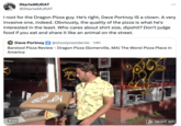 INarteMURAT @INarteMURAT I root for the Dragon Pizza guy. He's right, Dave Portnoy IS a clown. A very invasive one, indeed. Obviously, the quality of the pizza is what he's interested in the least. Who cares about shirt size, d------? Don't judge food if you eat and share it like an animal on the street. Dave Portnoy @stoolpresidente . 14h Barstool Pizza Review - Dragon Pizza (Somerville, MA) The Worst Pizza Place in America 9:12 PIZ DRAGO PIZZA RHE PIZZA Boston ONEBITE.APP