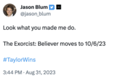 Jason Blum @jason_blum Look what you made me do. The Exorcist: Believer moves to 10/6/23 #TaylorWins 3:44 PM. Aug 31, 2023
