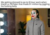 Me getting dressed to go to 8-hour work when there's a TikToker that made $1 million by jiggling his f------ belly