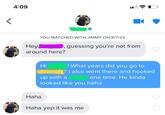 < 4:09 YOU MATCHED WITH JIMMY ON 8/7/23 Hey around here? Haha - guessing you're not from Hi ! What years did you go to University? I also went there and hooked up with a one time. He kinda looked like you haha Haha yep it was me