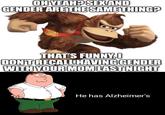 OH YEAH? SEX AND GENDER ARE THE SAME THING? THAT'S FUNNY,0 DON'T RECALL HAVING GENDER WITH YOUR MOM LAST NIGHT He has Alzheimer's
