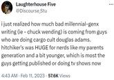Laughterhouse Five @Discourse Stu i just realized how much bad millennial-genx writing (ie - chuck wending) is coming from guys who are doing cargo cult douglas adams. hitchiker's was HUGE for nerds like my parents generation and a bit younger, which is most the guys getting published or doing tv shows now 4:43 AM Feb 11, 2023 57.6K Views .