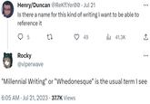 Henry/Duncan @ReKflYer00. Jul 21 Is there a name for this kind of writing I want to be able to reference it 5 Rocky @viperwave 27 49 6:05 AM Jul 21, 2023 · 37.7K Views ₁41.3K ↑ ... "Millennial Writing" or "Whedonesque" is the usual term I see