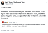 Zack "Seed of the Serpent" Hunt @ZaackHunt Gotta be honest. If I ever had diarrhea so bad they had to turn the plane around, I'd lock myself in the bathroom and the moment it touched down, run off the plane, change my name, and spend the rest of my life living as hermit in the desert. TMZ TMZ @TMZ.Sep 5 Should the Delta flight whose passenger had explosive diarrhea have turned back, or did they overreact? tmz.me/p2vzLa8 12:25 PM . Sep 5, 2023