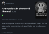 Radical22 Are you lost in the world like me? 2016 ★ Watched January 23, 2023 00 ♡ No likes yet ARE YOU LOST IN THE WORLD LIKE ME? Interesting that Steve Cutts animated self insert for his lazy social commentary, is a pathetic big eyed crying loser