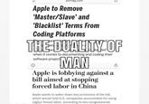 pcmag.com Apple to Remove 'Master/Slave' and 'Blacklist' Terms From Coding Platforms THE DUALITY OF when it comes to documenting and coding their software project MAN Apple is lobbying against a bill aimed at stopping forced labor in China Apple wants to water down key provisions of the bill, which would hold U.S. companies accountable for using Uighur forced labor, according to two congressional
