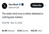 x Elon Musk X @elonmusk Subscribe The woke mind virus is either defeated or nothing else matters 5:55 PM Dec 12, 2022 84.9K Reposts 13.7K Quotes 643.7K Likes
