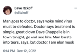 Dave Itzkoff @ditzkoff Man goes to doctor, says woke mind virus must be defeated. Doctor says treatment is simple, great clown Dave Chappelle is in town tonight, go and see him. Man bursts into tears, says, but doctor, I am elon musk 6:14 PM Dec 12, 2022