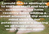 i would like to apologize to the jojo staff and loyal customers. we have recently been adding a small amount of the woke mind virus to our potatoes and it's making us all have pronouns. won't happen again