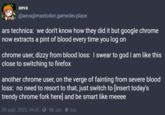 aeva @aeva@mastodon.gamedev.place ars technica: we don't know how they did it but google chrome now extracts a pint of blood every time you log on chrome user, dizzy from blood loss: I swear to god I am like this close to switching to firefox another chrome user, on the verge of fainting from severe blood loss: no need to resort to that, just switch to [insert today's trendy chrome fork here] and be smart like meeee 08 sept. 2023, 04:45 · ✪ · £7 369 · ★ 534