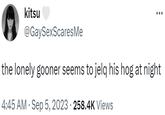 kitsu @GaySexScares Me the lonely gooner seems to jelq his hog at night 4:45 AM . Sep 5, 2023 258.4K Views .