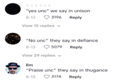 go OD 00 DO 00 go "yes unc" we say in unison 8-13 3196 Reply View 15 replies "No unc" they say in defiance 8-13 5079 Reply View 29 replies ✓ Bm "Praise unc" they say in thugance 8-13 3174 Reply