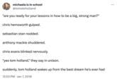 michaela is in school @tomatoholland "are you ready for your lessons in how to be a big, strong man?" chris hemsworth gulped. sebastian stan nodded. anthony mackie shuddered. chris evans blinked nervously. "yes tom holland," they say in unison. suddenly, tom holland wakes up from the best dream he's ever had 12:53 PM. Jan 7, 2018 ...