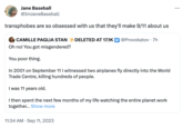 Jane Baseball @ImJaneBaseball transphobes are so obsessed with us that they'll make 9/11 about us CAMILLE PAGLIA STANDELETED AT 17.1K | @Provokatov . 7h Oh no! You got misgendered? You poor thing. In 2001 on September 11 I witnessed two airplanes fly directly into the World Trade Centre, killing hundreds of people. I was 11 years old. I then spent the next few months of my life watching the entire planet work together... Show more 11:34 AM - Sep 11, 2023