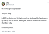 patty @frannsexual Oh no! You got misgendered? You poor thing. In 2001 on September 11th I witnessed two airplanes full of applesauce fly directly into my mouth, feeding me, because I was a little dumbass stupid ass baby. I was one year old. 11:27 AM . Sep 11, 2023